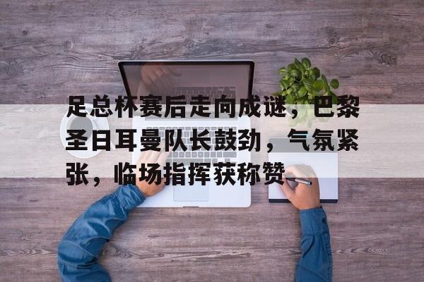 足总杯赛后走向成谜，巴黎圣日耳曼队长鼓劲，气氛紧张，临场指挥获称赞(巴黎圣日耳曼10连胜)